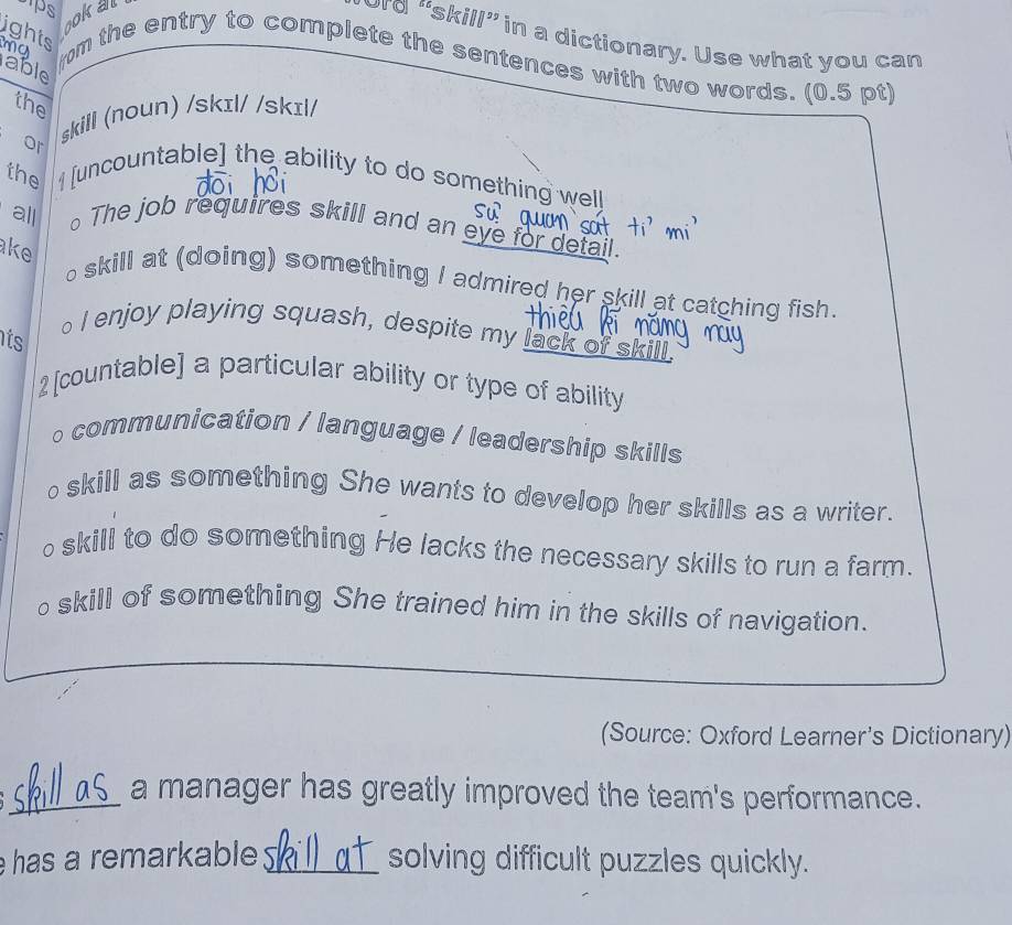 ps okal
ord “skill” in a dictionary. Use what you can
ma
ights rm the entry to complete the sentences with two words. (0.5 pt)
able
the
or skill (noun) /skɪl/ /skɪl/
the 1 [uncountable] the ability to do something well
all 。The job requires skill and an eye for detail.
ke o skill at (doing) something I admired her skill at catching fish.
its
o I enjoy playing squash, despite my lack of skill.
2[countable] a particular ability or type of ability
。 communication / language / leadership skills
o skill as something She wants to develop her skills as a writer.
o skill to do something He lacks the necessary skills to run a farm.
oskill of something She trained him in the skills of navigation.
(Source: Oxford Learner's Dictionary)
_a manager has greatly improved the team's performance.
has a remarkable _solving difficult puzzles quickly.