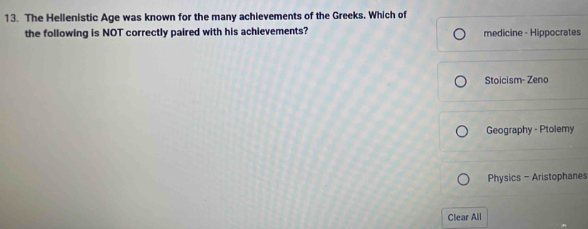 The Hellenistic Age was known for the many achievements of the Greeks. Which of
the following is NOT correctly paired with his achievements? medicine - Hippocrates
Stoicism- Zeno
Geography - Ptolemy
Physics - Aristophanes
Clear All