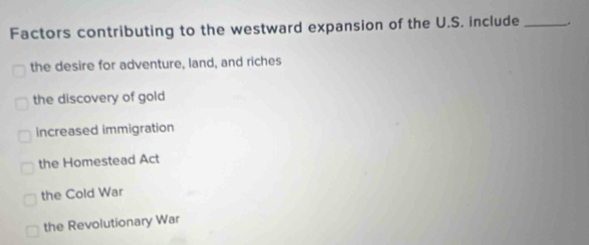 Factors contributing to the westward expansion of the U.S. include_
the desire for adventure, land, and riches
the discovery of gold
increased immigration
the Homestead Act
the Cold War
the Revolutionary War