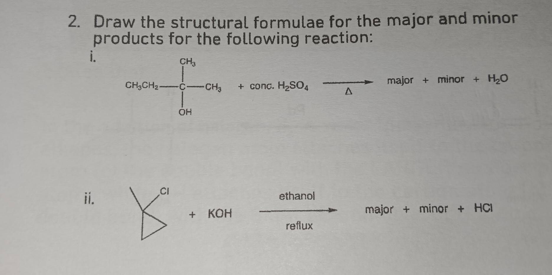 Draw the structural formulae for the major and minor 
products for the following reaction: 
i. 
CH_3CH_2-CH_3+cCH_3+conc.H_2SO_4xrightarrow malor+minor+H_2O 
ii. ethanol 
+ KOH major + minor + HCl 
reflux