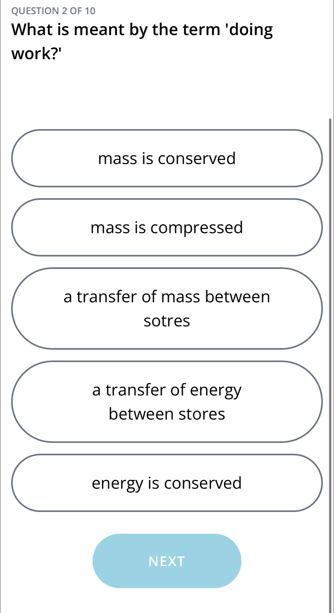 OF 10
What is meant by the term 'doing
work?'
mass is conserved
mass is compressed
a transfer of mass between
sotres
a transfer of energy
between stores
energy is conserved
NEXT