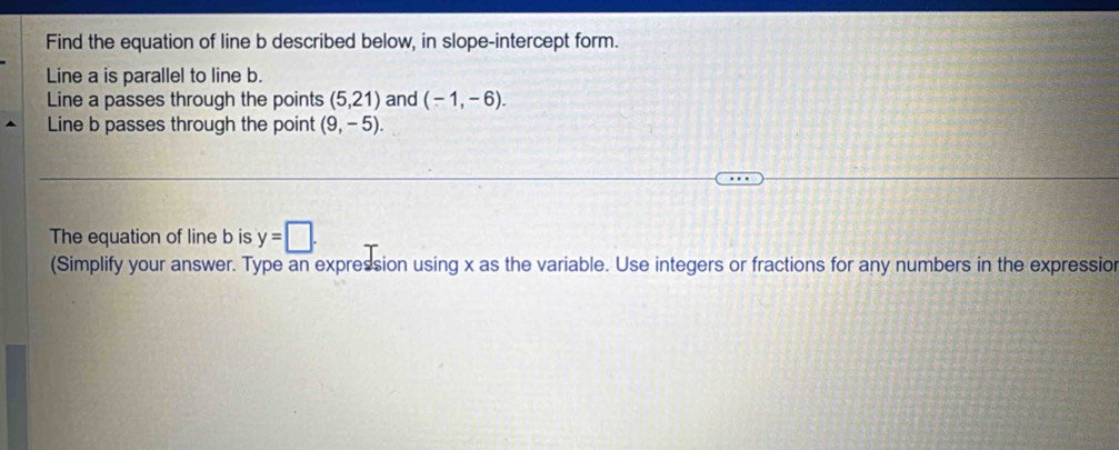 Find the equation of line b described below, in slope-intercept form. 
Line a is parallel to line b. 
Line a passes through the points (5,21) and (-1,-6). 
Line b passes through the point (9,-5). 
The equation of line b is y=□. 
(Simplify your answer. Type an expression using x as the variable. Use integers or fractions for any numbers in the expressior