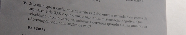 ara lazer a
9. Suponha que o coeficiente de atrito estático entre a estrada e os pneus de
um carro é de 0,60 e que o carro não tenha sustentação negativa. Que
velocidade deixa o carro na iminência derrapar quando ela faz uma curva
não-compensada com 30,5m de raio?
R: 13m/s