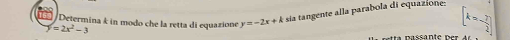 Determina k in modo che la retta di equazione y=-2x+k sia tangente alla parabola di equazione: [k=- 7/2 ]
y=2x^2-3