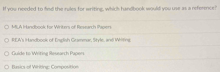 If you needed to find the rules for writing, which handbook would you use as a reference?
MLA Handbook for Writers of Research Papers
REA's Handbook of English Grammar, Style, and Writing
Guide to Writing Research Papers
Basics of Writing: Composition