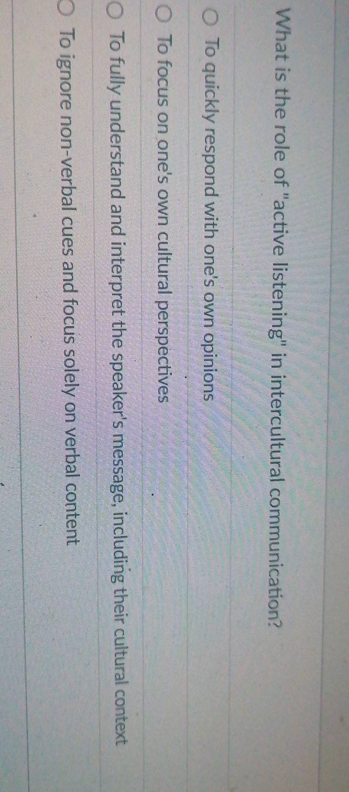 What is the role of "active listening" in intercultural communication?
To quickly respond with one's own opinions
To focus on one's own cultural perspectives
To fully understand and interpret the speaker's message, including their cultural context
To ignore non-verbal cues and focus solely on verbal content