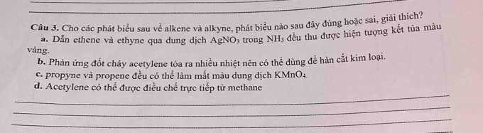 Cho các phát biểu sau về alkene và alkyne, phát biểu nào sau đây đúng hoặc sai, giải thích?
a. Dẫn ethene và ethyne qua dung dịch AgNO_3 trong NH_3 đều thu được hiện tượng kết tủa màu
vàng.
b. Phản ứng đốt cháy acetylene tỏa ra nhiều nhiệt nên có thể dùng đề hàn cắt kim loại.
c. propyne và propene đều có thể làm mắt màu dung dịch KMnO4.
_
d. Acetylene có thể được điều chế trực tiếp từ methane
_
_