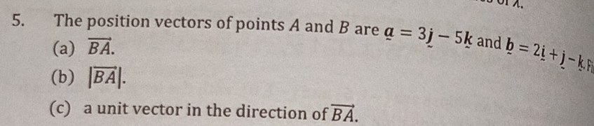 5 Ö1 λ. 
5. The position vectors of points A and B are a=3j-5k and b=2i+j-k.F
(a) vector BA. 
(b) |vector BA|. 
(c) a unit vector in the direction of vector BA.