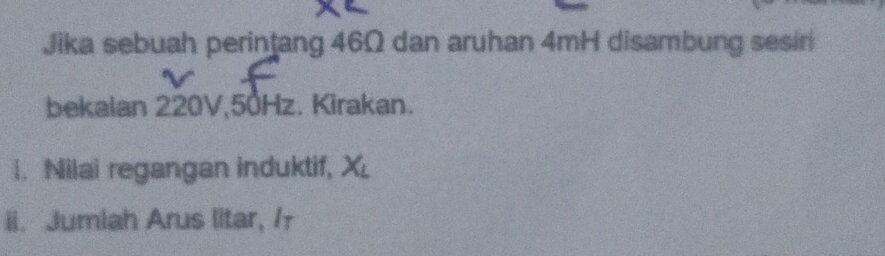 Jika sebuah perintang 46Ω dan aruhan 4mH disambung sesir 
bekalan 220V, 50Hz. Kirakan. 
i. Nilai regangan induktif, X
ii. Jumiah Arus litar, /