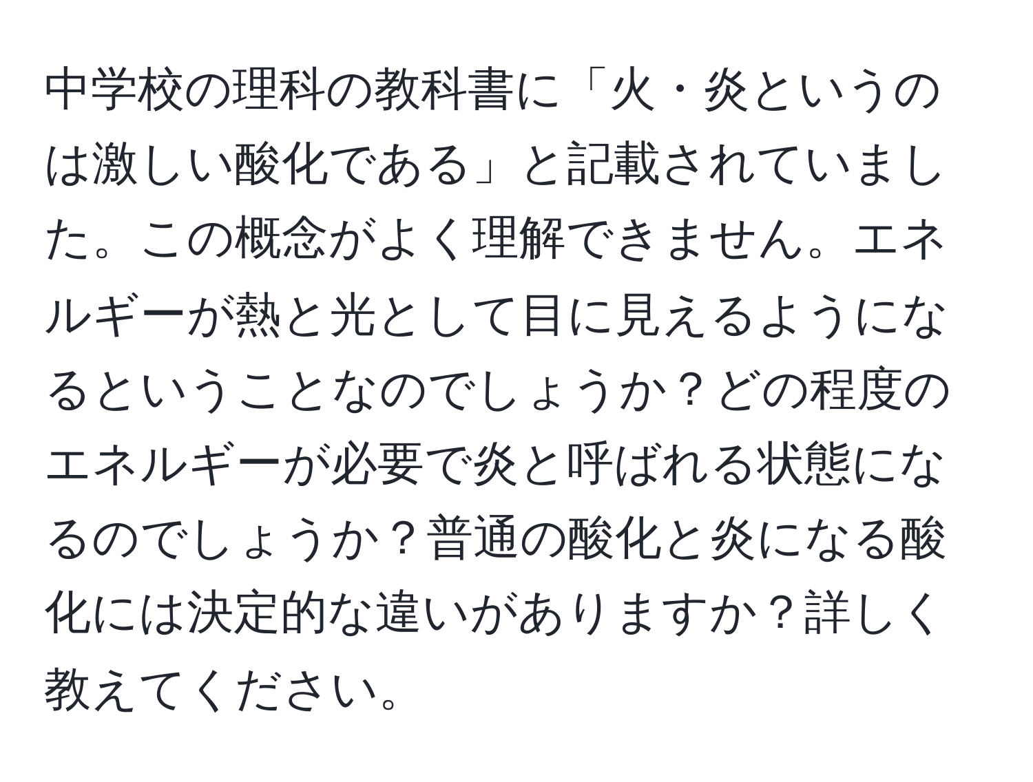 中学校の理科の教科書に「火・炎というのは激しい酸化である」と記載されていました。この概念がよく理解できません。エネルギーが熱と光として目に見えるようになるということなのでしょうか？どの程度のエネルギーが必要で炎と呼ばれる状態になるのでしょうか？普通の酸化と炎になる酸化には決定的な違いがありますか？詳しく教えてください。