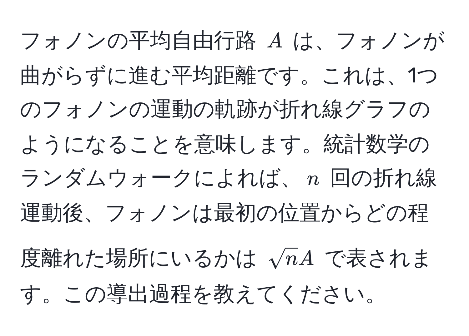 フォノンの平均自由行路 $A$ は、フォノンが曲がらずに進む平均距離です。これは、1つのフォノンの運動の軌跡が折れ線グラフのようになることを意味します。統計数学のランダムウォークによれば、$n$ 回の折れ線運動後、フォノンは最初の位置からどの程度離れた場所にいるかは $sqrt(n)A$ で表されます。この導出過程を教えてください。