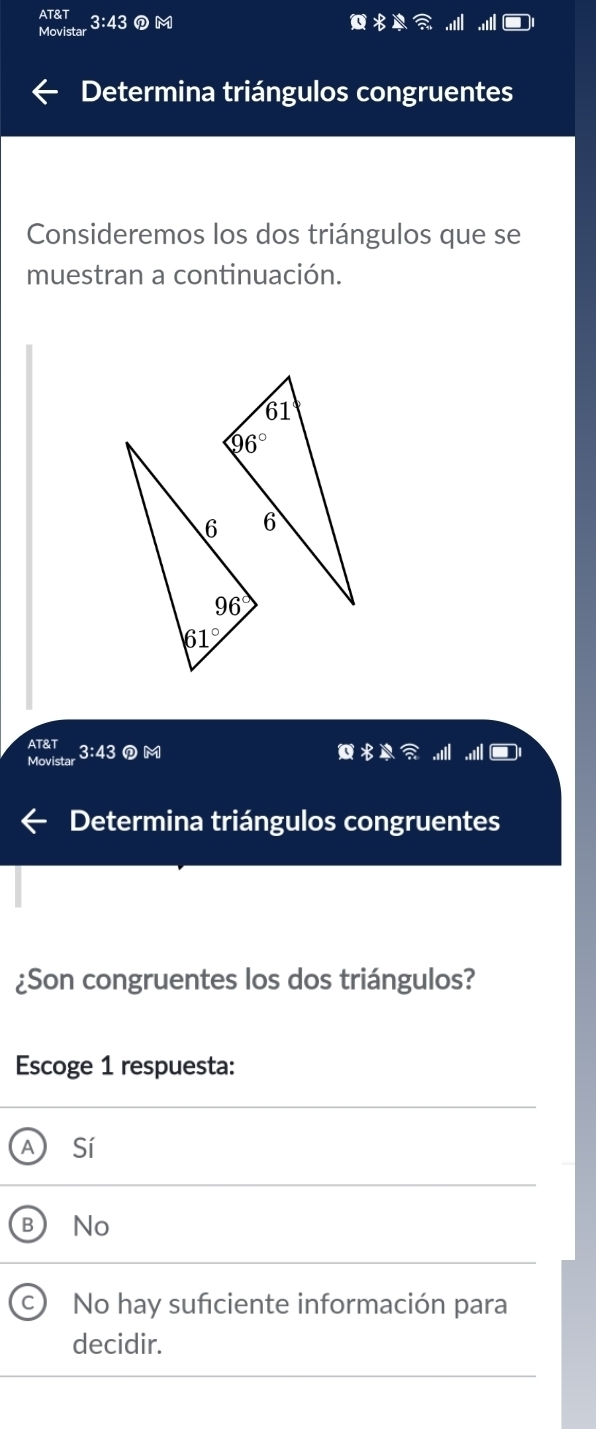 Movistar 3:43 DM
Determina triángulos congruentes
Consideremos los dos triángulos que se
muestran a continuación.
AT&T 3:43 ①M
Movista
Determina triángulos congruentes
¿Son congruentes los dos triángulos?
Escoge 1 respuesta:
A Sí
B No
No hay sufciente información para
decidir.