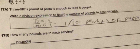 frac 2/ frac 3
17A) Three-fifths pound of pasta is enough to feed 6 people. 
Write a division expression to find the number of pounds in each serving. 
17B) How many pounds are in each serving?
pound(s)