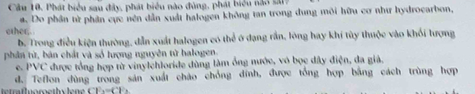 Cầu 10, Phát biểu sau đây, phát biểu nào đủng, phát biểu nào sá17
#. Do phần từ phân cực nền dẫn xuất halogen không tan trong dung môi hữu cơ như hydrocarbon,
other.
b. Trong điều kiện thường, dẫn xuất halogen có thể ở dạng rắn, lông hay khi tùy thuộc vào khối lượng
phân từ, bán chất và số lượng nguyên tử halogen.
e. PVC được tổng hợp từ vinylchloride dùng làm ống nước, vó bọc dây điện, đa giả.
d. Teflon dùng trong sản xuất chào chồng đính, được tổng hợp bằng cách trùng hợp
CF_2=CF_2