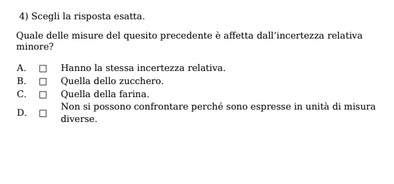 Scegli la risposta esatta.
Quale delle misure del quesito precedente è affetta dall’incertezza relativa
minore?
A. Hanno la stessa incertezza relativa.
B. Quella dello zucchero.
C. Quella della farina.
Non si possono confrontare perché sono espresse in unità di misura
D. diverse.