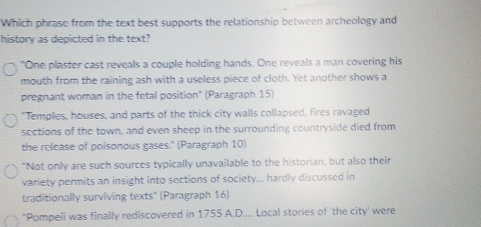 Which phrase from the text best supports the relationship between archeology and
history as depicted in the text?
"One plaster cast reveals a couple holding hands. One reveals a man covering his
mouth from the raining ash with a useless piece of cloth. Yet another shows a
pregnant woman in the fetal position" (Paragraph 15)
"Temples, houses, and parts of the thick city walls collapsed, fires ravaged
sections of the town, and even sheep in the surrounding countryside died from
the release of poisonous gases." (Paragraph 10)
"Not only are such sources typically unavailable to the historian, but also their
variety permits an insight into sections of society... hardly discussed in
traditionally surviving texts" (Paragraph 16)
"Pompeii was finally rediscovered in 1755 A.D.... Local stories of 'the city' were