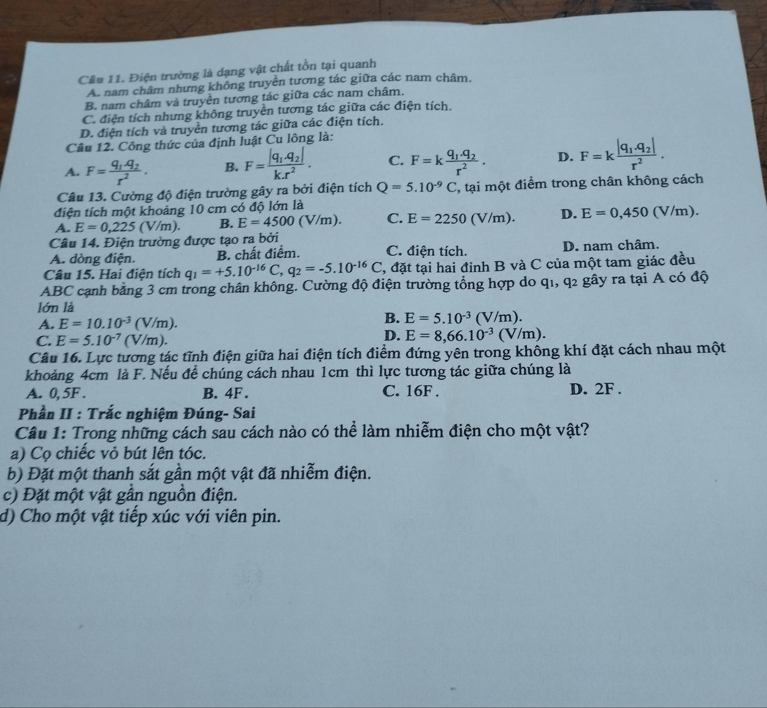 Điện trường là dạng vật chất tồn tại quanh
A. nam châm nhưng không truyền tương tác giữa các nam châm.
B. nam châm và truyền tương tác giữa các nam châm.
C. điện tích nhưng không truyền tương tác giữa các điện tích.
D. điện tích và truyền tương tác giữa các điện tích.
Câu 12. Công thức của định luật Cu lông là:
A. F=frac q_1.q_2r^2.
C.
B. F=frac |q_1· q_2|k.r^2. F=kfrac q_1.q_2r^2.
D. F=kfrac |q_1.q_2|r^2.
Câu 13. Cường độ điện trường gây ra bởi điện tích Q=5.10^(-9)C 2, tại một điểm trong chân không cách
điện tích một khoảng 10 cm có độ lớn là
A. E=0,225(V/m). B. E=4500(V/m). C. E=2250(V/m) D. E=0,450(V/m).
Câu 14. Điện trường được tạo ra bởi
C. điện tích.
A. dòng điện. B. chất điểm. D. nam châm.
Câu 15. Hai điện tích q_1=+5.10^(-16)C,q_2=-5.10^(-16)C , đặt tại hai đỉnh B và C của một tam giác đều
ABC cạnh băng 3 cm trong chân không. Cường độ điện trường tổng hợp do q1, q2 gây ra tại A có độ
lớn là
A. E=10.10^(-3)(V/m).
B. E=5.10^(-3)(V/m).
C. E=5.10^(-7)(V/m)
D. E=8,66.10^(-3)(V/m).
Câu 16. Lực tương tác tĩnh điện giữa hai điện tích điểm đứng yên trong không khí đặt cách nhau một
khoảng 4cm là F. Nếu để chúng cách nhau 1cm thì lực tương tác giữa chúng là
A. 0, 5F . B. 4F . C. 16F . D. 2F .
Phần II : Trắc nghiệm Đúng- Sai
Câu 1: Trong những cách sau cách nào có thể làm nhiễm điện cho một vật?
a) Cọ chiếc vỏ bút lên tóc.
b) Đặt một thanh sắt gần một vật đã nhiễm điện.
c) Đặt một vật gần nguồn điện.
d) Cho một vật tiếp xúc với viên pin.