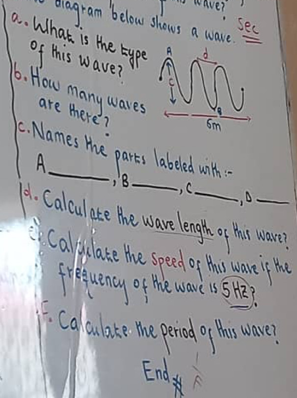 wave? 
dagram below shows a ware.e 
see 
a. What is the type 
of this waver 
6. How many waves 
are there? 
C. Names the parts labeled with 
A 
) 8 _, C 
, A 
A1. Calcul ate the wave length of thir wave? 
Calyulate the speed of thes ware if the 
fequency of the wave 15 5? 
Calaulate the period of thir wave? 
End