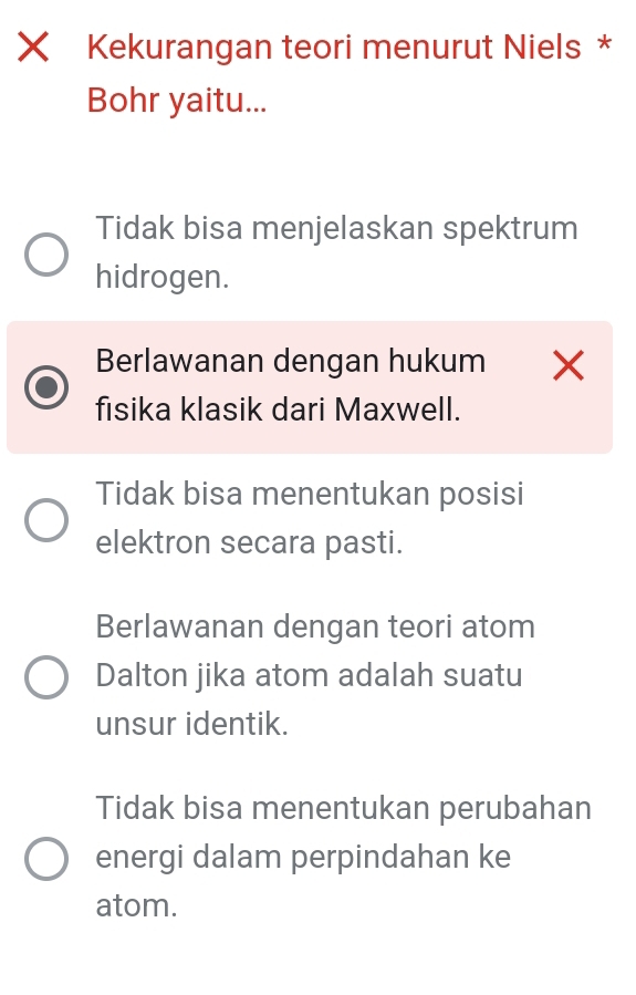 Xī Kekurangan teori menurut Niels *
Bohr yaitu...
Tidak bisa menjelaskan spektrum
hidrogen.
Berlawanan dengan hukum X
fisika klasik dari Maxwell.
Tidak bisa menentukan posisi
elektron secara pasti.
Berlawanan dengan teori atom
Dalton jika atom adalah suatu
unsur identik.
Tidak bisa menentukan perubahan
energi dalam perpindahan ke
atom.