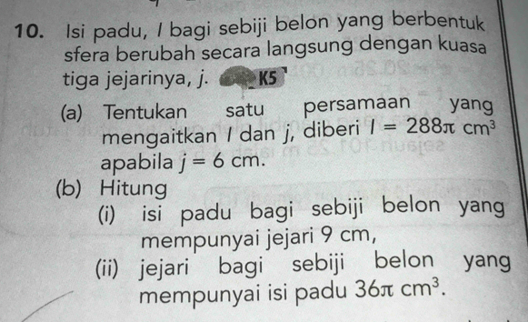 Isi padu, I bagi sebiji belon yang berbentuk 
sfera berubah secara langsung dengan kuasa 
tiga jejarinya, j. K5
(a) Tentukan . satu€£ persamaan yang 
mengaitkan / dan j, diberi I=288π cm^3
apabila j=6cm. 
(b) Hitung 
(i) isi padu bagi sebiji belon yang 
mempunyai jejari 9 cm, 
(ii) jejari bagi sebiji belon yang 
mempunyai isi padu 36π cm^3.