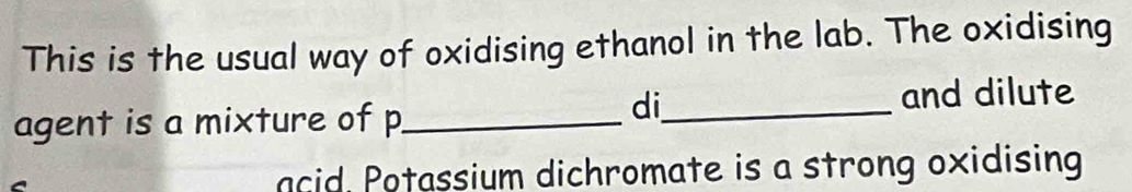 This is the usual way of oxidising ethanol in the lab. The oxidising 
agent is a mixture of p _ 
di_ 
and dilute 
acid, Potassium dichromate is a strong oxidising