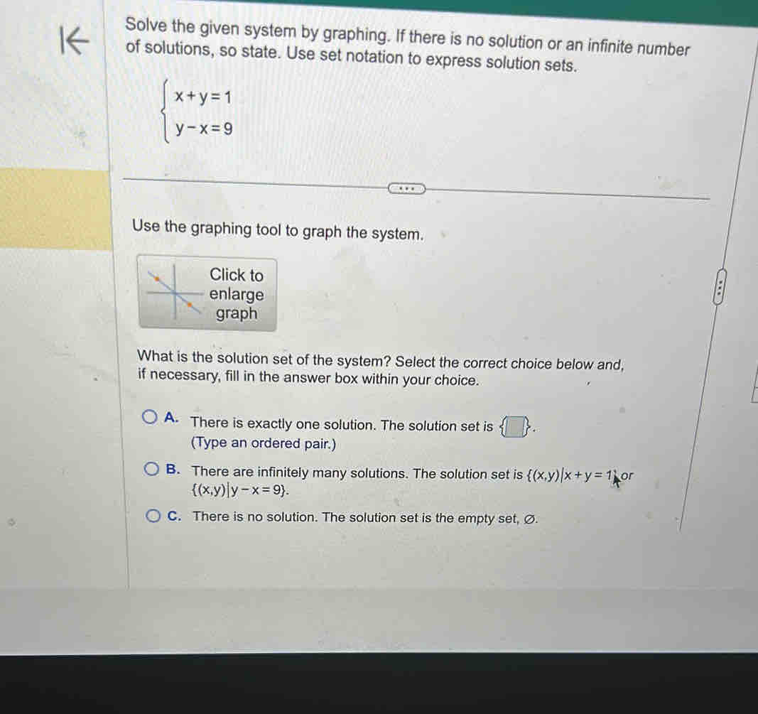 Solve the given system by graphing. If there is no solution or an infinite number
of solutions, so state. Use set notation to express solution sets.
beginarrayl x+y=1 y-x=9endarray.
Use the graphing tool to graph the system.
Click to
enlarge
graph
What is the solution set of the system? Select the correct choice below and,
if necessary, fill in the answer box within your choice.
A There is exactly one solution. The solution set is  □ . 
(Type an ordered pair.)
B. There are infinitely many solutions. The solution set is  (x,y)|x+y=1 or
 (x,y)|y-x=9.
C. There is no solution. The solution set is the empty set, Ø.