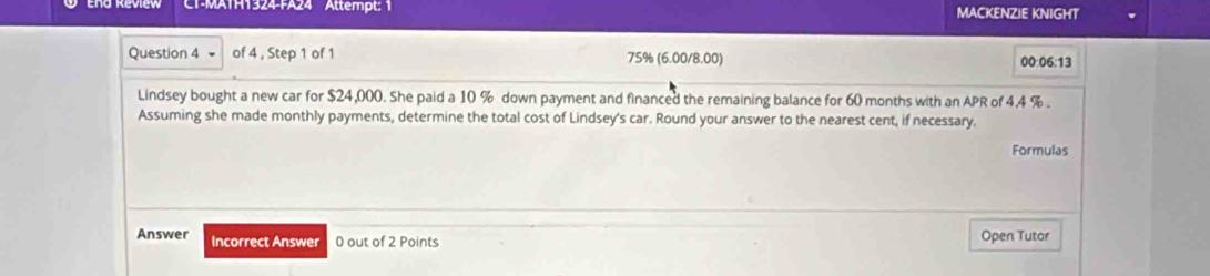 CT-MATH1324-FA24 Attempt: 1 MACKENZIE KNIGHT 
Question 4 of 4 , Step 1 of 1 75% (6.00/8.00) 
00:06:13 
Lindsey bought a new car for $24,000. She paid a 10 % down payment and financed the remaining balance for 60 months with an APR of 4.4 %. 
Assuming she made monthly payments, determine the total cost of Lindsey's car. Round your answer to the nearest cent, if necessary. 
Formulas 
Answer Incorrect Answer 0 out of 2 Points Open Tutor