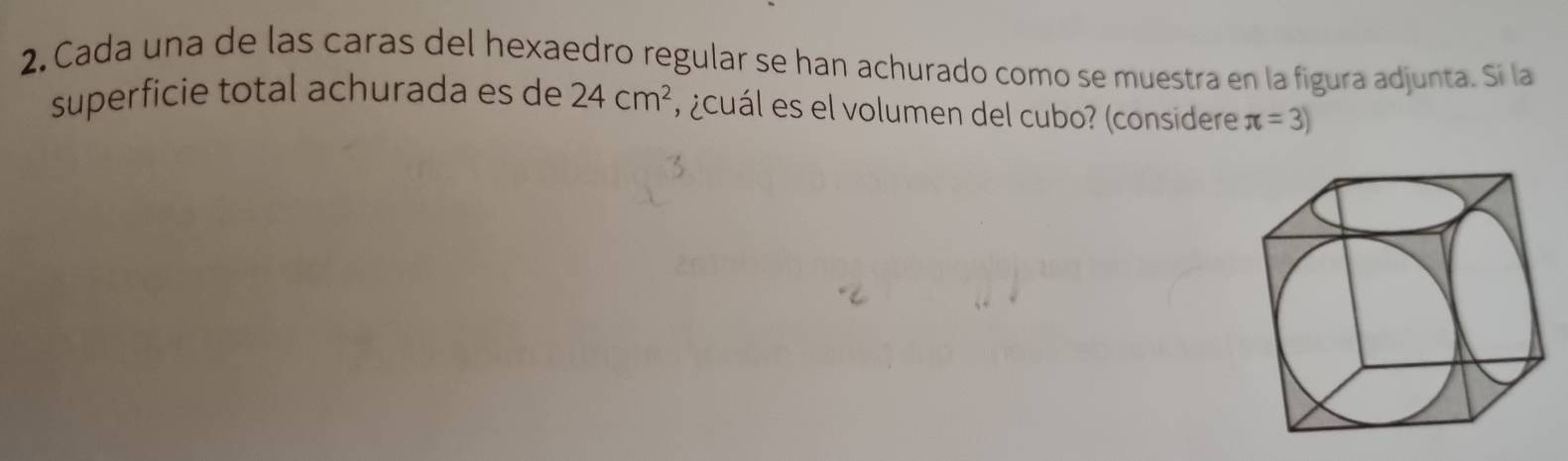 Cada una de las caras del hexaedro regular se han achurado como se muestra en la figura adjunta. Sí la 
superficie total achurada es de 24cm^2 ¿cuál es el volumen del cubo? (considere π =3)