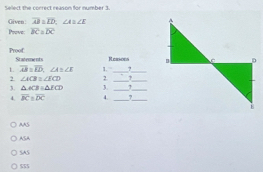 Select the correct reason for number 3.
Given overline AB=overline LD, ∠ A=∠ E
Prove overline BC⊥ overline DC
Proof St atement s Reasons 
1 overline AB≌ overline ED, ∠ A≌ ∠ E
2 ∠ ACB≌ ∠ ECD 2 1. __7__
3. △ ACB=△ ECD 3._
_
4. overline BCparallel overline DC 4. _?_
AAS
ASA
SAS
$55