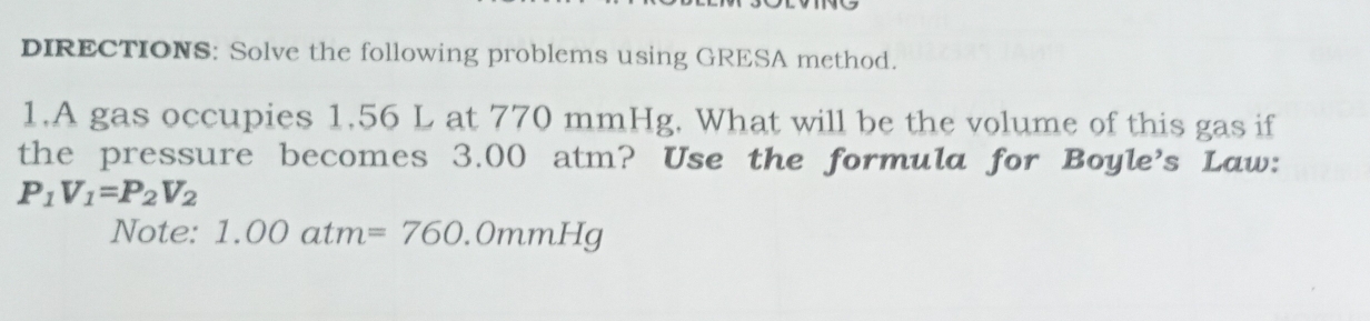 DIRECTIONS: Solve the following problems using GRESA method. 
1.A gas occupies 1.56 L at 770 mmHg. What will be the volume of this gas if 
the pressure becomes 3.00 atm? Use the formula for Boyle's Law:
P_1V_1=P_2V_2
Note: 1.00atm=760.0mmHg