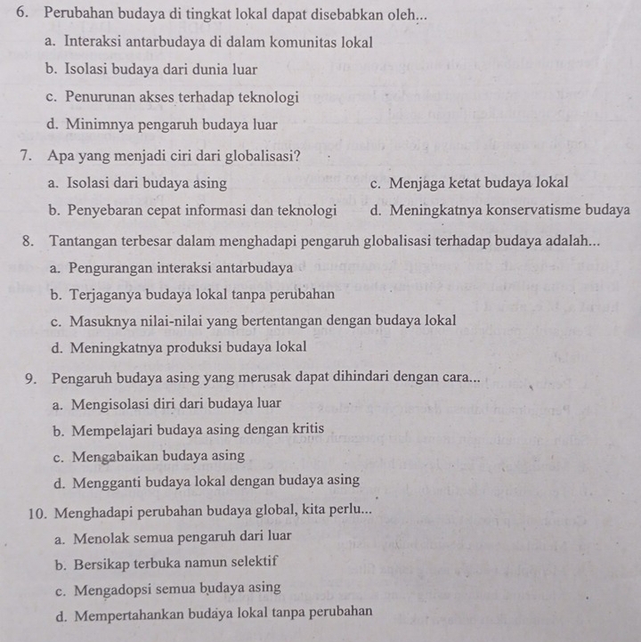 Perubahan budaya di tingkat lokal dapat disebabkan oleh...
a. Interaksi antarbudaya di dalam komunitas lokal
b. Isolasi budaya dari dunia luar
c. Penurunan akses terhadap teknologi
d. Minimnya pengaruh budaya luar
7. Apa yang menjadi ciri dari globalisasi?
a. Isolasi dari budaya asing c. Menjaga ketat budaya lokal
b. Penyebaran cepat informasi dan teknologi d. Meningkatnya konservatisme budaya
8. Tantangan terbesar dalam menghadapi pengaruh globalisasi terhadap budaya adalah...
a. Pengurangan interaksi antarbudaya
b. Terjaganya budaya lokal tanpa perubahan
c. Masuknya nilai-nilai yang bertentangan dengan budaya lokal
d. Meningkatnya produksi budaya lokal
9. Pengaruh budaya asing yang merusak dapat dihindari dengan cara...
a. Mengisolasi diri dari budaya luar
b. Mempelajari budaya asing dengan kritis
c. Mengabaikan budaya asing
d. Mengganti budaya lokal dengan budaya asing
10. Menghadapi perubahan budaya global, kita perlu...
a. Menolak semua pengaruh dari luar
b. Bersikap terbuka namun selektif
c. Mengadopsi semua budaya asing
d. Mempertahankan budaya lokal tanpa perubahan