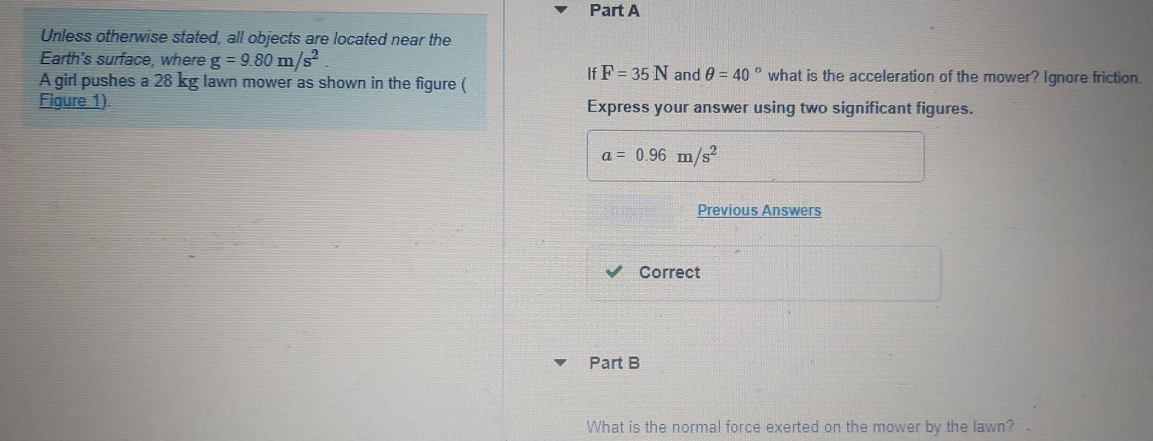 Unless otherwise stated, all objects are located near the 
Earth's surface, where g=9.80m/s^2
A girl pushes a 28 kg lawn mower as shown in the figure (
IfF=35N and θ =40° what is the acceleration of the mower? Ignore friction. 
Figure 1). Express your answer using two significant figures.
a=0.96m/s^2
Previous Answers 
Correct 
Part B 
What is the normal force exerted on the mower by the lawn?