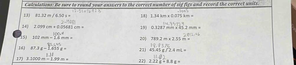 Calculations: Be sure to round your answers to the correct number of sig figs and record the correct units. 
13) 81.32m/6.50s= 18) 1.34km* 0.075km=
14) 2.099cm+0.05681cm= 19) 0.3287mm* 45.2mm=
15) 102mm-1.6mm= 20) 789.2m* 2.55m=
16) 87.3g-1.655g= 21) 45.45g/2.4mL=
17) 3.1000m-1.99m=
22) 2.22g+8.8g=