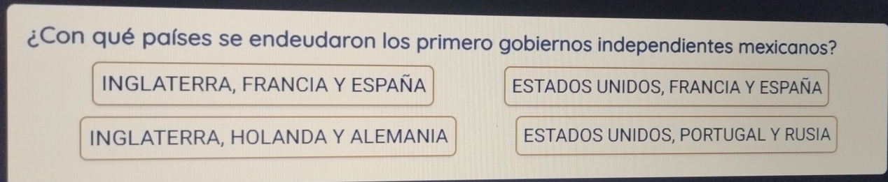 ¿Con qué países se endeudaron los primero gobiernos independientes mexicanos?
INGLATERRA, FRANCIA Y ESPAÑA ESTADOS UNIDOS, FRANCIA Y ESPAÑA
INGLATERRA, HOLANDA Y ALEMANIA ESTADOS UNIDOS, PORTUGAL Y RUSIA