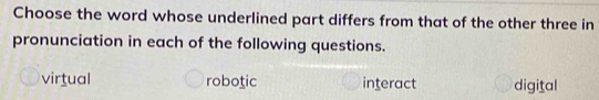 Choose the word whose underlined part differs from that of the other three in
pronunciation in each of the following questions.
virtual robotic interact digital