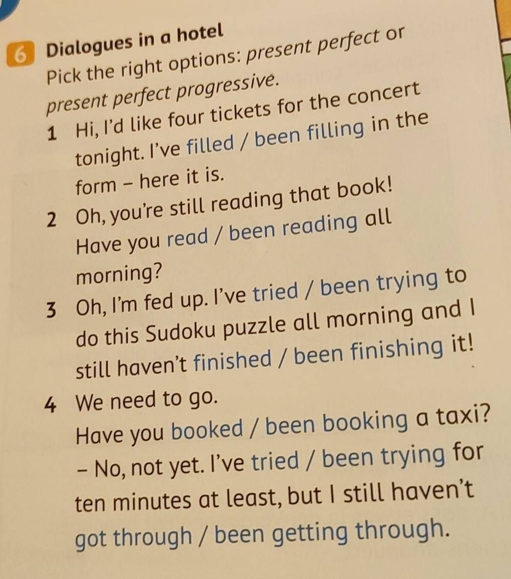 Dialogues in a hotel 
Pick the right options: present perfect or 
present perfect progressive. 
1 Hi, I’d like four tickets for the concert 
tonight. I’ve filled / been filling in the 
form - here it is. 
2 Oh, you're still reading that book! 
Have you read / been reading all 
morning? 
3 Oh, I'm fed up. I've tried / been trying to 
do this Sudoku puzzle all morning and I 
still haven’t finished / been finishing it! 
4 We need to go. 
Have you booked / been booking a taxi? 
- No, not yet. I’ve tried / been trying for 
ten minutes at least, but I still haven’t 
got through / been getting through.