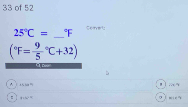 of 52
Convert:
25°C= _  ^circ F
(^circ F=frac 95^((circ)C+32)
Zoom
A 45.89^circ)F
B 77.0°F
C 31.67°F
D 102.6°F