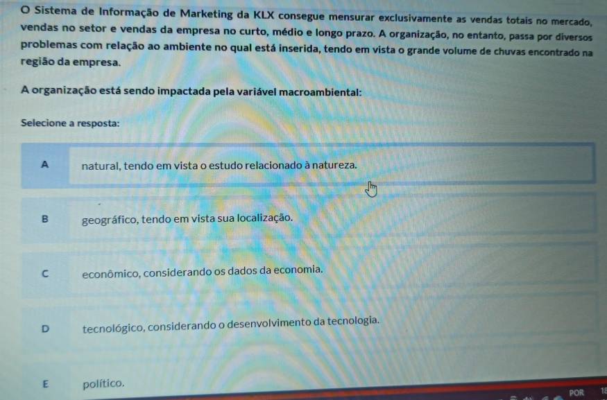 Sistema de Informação de Marketing da KLX consegue mensurar exclusivamente as vendas totais no mercado,
vendas no setor e vendas da empresa no curto, médio e longo prazo. A organização, no entanto, passa por diversos
problemas com relação ao ambiente no qual está inserida, tendo em vista o grande volume de chuvas encontrado na
região da empresa.
A organização está sendo impactada pela variável macroambiental:
Selecione a resposta:
A natural, tendo em vista o estudo relacionado à natureza.
B geográfico, tendo em vista sua localização.
C econômico, considerando os dados da economia.
D tecnológico, considerando o desenvolvimento da tecnologia.
E político.
POR 1