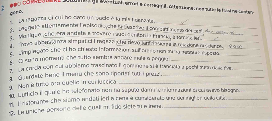 ●●Ó CORREGGERe Sottolinea gil eventuali errori e correggili. Attenzione: non tutte le frasi ne conten- 
gono. 
1. La ragazza di cui ho dato un bacio è la mia fidanzata._ 
2. Leggete attentamente l’episodio che si descrive il combattimento dei cani. 
_ 
3. Monique, che era andata a trovare i suoi genitori in Francia, è tornata ieri._ 
4. Trovo abbastanza simpatici i ragazzi che devo farci insieme la relazione di scienze._ 
5. L'impiegato che ci ho chiesto informazioni sull’orario non mi ha neppure risposto._ 
6. Ci sono momenti che tutto sembra andare male o peggio._ 
7. La corda con cui abbiamo trascinato il gommone si è tranciata a pochi metri dalla riva._ 
8. Guardate bene il menu che sono riportati tutti i prezzi._ 
9, Non è tutto oro quello in cui luccica._ 
10. L’ufficio il quale ho telefonato non ha saputo darmi le informazioni di cui avevo bisogno._ 
11. Il ristorante che siamo andati ieri a cena è considerato uno dei mígliori della città._ 
12. Le uniche persone delle quali mi fido siete tu e Irene._