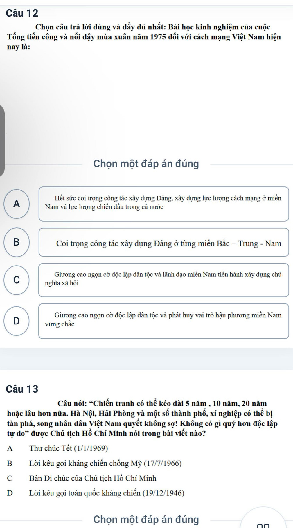 Chọn cầu trả lời đúng và đầy đủ nhất: Bài học kinh nghiệm của cuộc
Tổng tiến công và nổi dậy mùa xuân năm 1975 đối với cách mạng Việt Nam hiện
nay là:
Chọn một đáp án đúng
Hết sức coi trọng công tác xây dựng Đảng, xây dựng lực lượng cách mạng ở miền
A Nam và lực lượng chiến đầu trong cả nước
B
Coi trọng công tác xây dựng Đảng ở từng miền Bắc - Trung - Nam
Giương cao ngọn cờ độc lập dân tộc và lãnh đạo miền Nam tiến hành xây dựng chủ
C nghĩa xã hội
Giương cao ngọn cờ độc lập dân tộc và phát huy vai trò hậu phương miền Nam
D vững chắc
Câu 13
Câu nói: “Chiến tranh có thể kéo dài 5 năm , 10 năm, 20 năm
hoặc lâu hơn nữa. Hà Nội, Hải Phòng và một số thành phố, xí nghiệp có thể bị
tàn phá, song nhân dân Việt Nam quyết không sợ! Không có gì quý hơn độc lập
tự do” được Chủ tịch Hồ Chí Minh nói trong bài viết nào?
A Thư chúc Tết (1/1/1969)
B Lời kêu gọi kháng chiến chống Mỹ (17/7/1966)
C Bản Di chúc của Chủ tịch Hồ Chí Minh
D Lời kêu gọi toàn quốc kháng chiến (19/12/1946)
Chọn một đáp án đúng