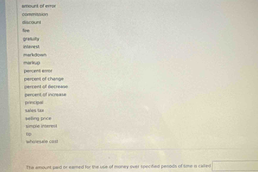 amount of error 
commission 
discount 
fee 
gratuily 
interest 
markdown 
markup 
percent error 
percent of change 
percent of decrease 
percent of increase 
principal 
sales tax 
selling price 
simple interest 
Up 
wholesale cost 
The amount paid or eamed for the use of money over specified periods of time is called □