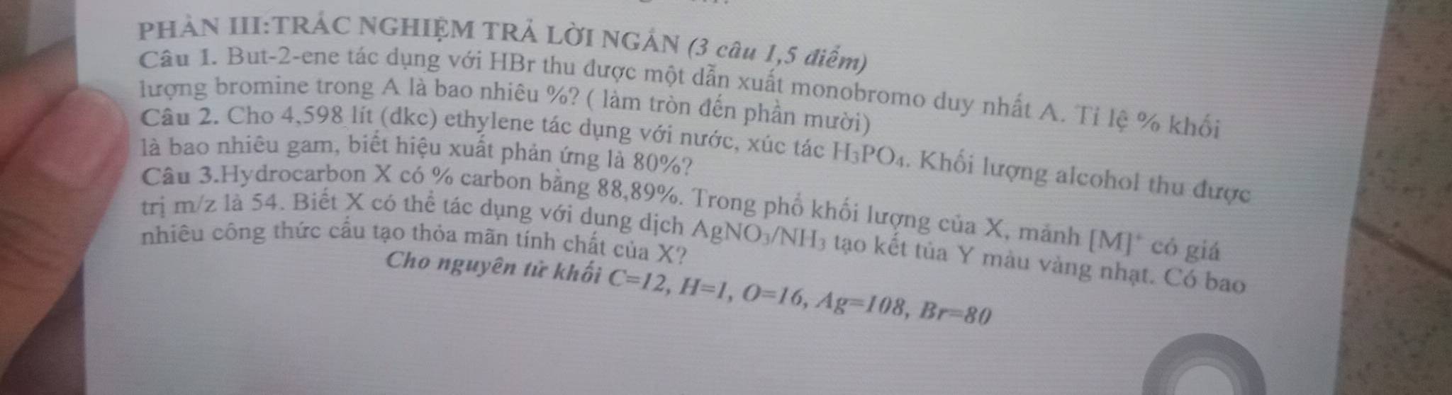 PHẢN III:TRÁC NGHIỆM TRẢ LỜI NGẢN (3 câu 1,5 điểm) 
Câu 1. But-2-ene tác dụng với HBr thu được một dẫn xuất monobromo duy nhất A. Tỉ lệ % khối 
ượng bromine trong A là bao nhiêu %? ( làm tròn đến phần mười) 
Câu 2. Cho 4,598 lít (dkc) ethylene tác dụng với nước, xúc tác H_3PO_4. Khối lượng alcohol thu được 
là bao nhiêu gam, biết hiệu xuất phản ứng là 80%? 
Câu 3.Hydrocarbon X có % carbon bằng 88,89%. Trong phố khối lượng của X, mảnh [M]* có giá 
trị m/z là 54. Biết X có thể tác dụng với dung dịch AgNO_3/NH_3 tạo kết tủa Y màu vàng nhạt. Có bao 
nhiêu công thức cầu tạo thỏa mãn tính chất của X? 
Cho nguyên tử khối C=12, H=1, O=16, Ag=108, Br=80