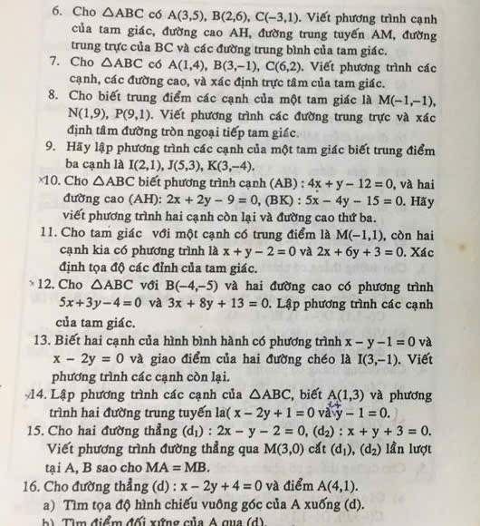 Cho △ ABC có A(3,5),B(2,6),C(-3,1). Viết phương trình cạnh
của tam giác, đường cao AH, đường trung tuyến AM, đường
trung trực của BC và các đường trung bình của tam giác.
7. Cho △ ABC có A(1,4),B(3,-1),C(6,2). Viết phương trình các
cạnh, các đường cao, và xác định trực tâm của tam giác.
8. Cho biết trung điểm các cạnh của một tam giác là M(-1,-1),
N(1,9),P(9,1). Viết phương trình các đường trung trực và xác
định tâm đường tròn ngoại tiếp tam giác.
9. Hãy lập phương trình các cạnh của một tam giác biết trung điểm
ba cạnh là I(2,1),J(5,3),K(3,-4).
×10.Cho △ ABC biết phương trình cạnh (AB) : 4x+y-12=0 , và hai
đường cao (AH): 2x+2y-9=0 , (BK) : 5x-4y-15=0. Hãy
viết phương trình hai cạnh còn lại và đường cao thứ ba.
11. Cho tam giác với một cạnh có trung điểm là M(-1,1) , còn hai
cạnh kia có phương trình là x+y-2=0 và 2x+6y+3=0. Xác
định tọa độ các đỉnh của tam giác.
12. Cho △ ABC với B(-4,-5) và hai đường cao có phương trình
5x+3y-4=0 và 3x+8y+13=0. Lập phương trình các cạnh
của tam giác.
13. Biết hai cạnh của hình bình hành có phương trình x-y-1=0 và
x-2y=0 và giao điểm của hai đường chéo là I(3,-1). Viết
phương trình các cạnh còn lại.
14. Lập phương trình các cạnh của △ ABC , biết A(1,3) và phương
trình hai đường trung tuyển la(x-2y+1=0 ay-1=0.
15. Cho hai đường thẳng (d_1):2x-y-2=0,(d_2):x+y+3=0.
Viết phương trình đường thẳng qua M(3,0) cắt (d_1),(d_2) lần lượt
tại A, B sao cho MA=MB.
16. Cho đường thẳng (d) : x-2y+4=0 và điểm A(4,1).
a) Tìm tọa độ hình chiếu vuông góc của A xuống (d).
b )  Tìm điểm đối xứng của A qua (d)