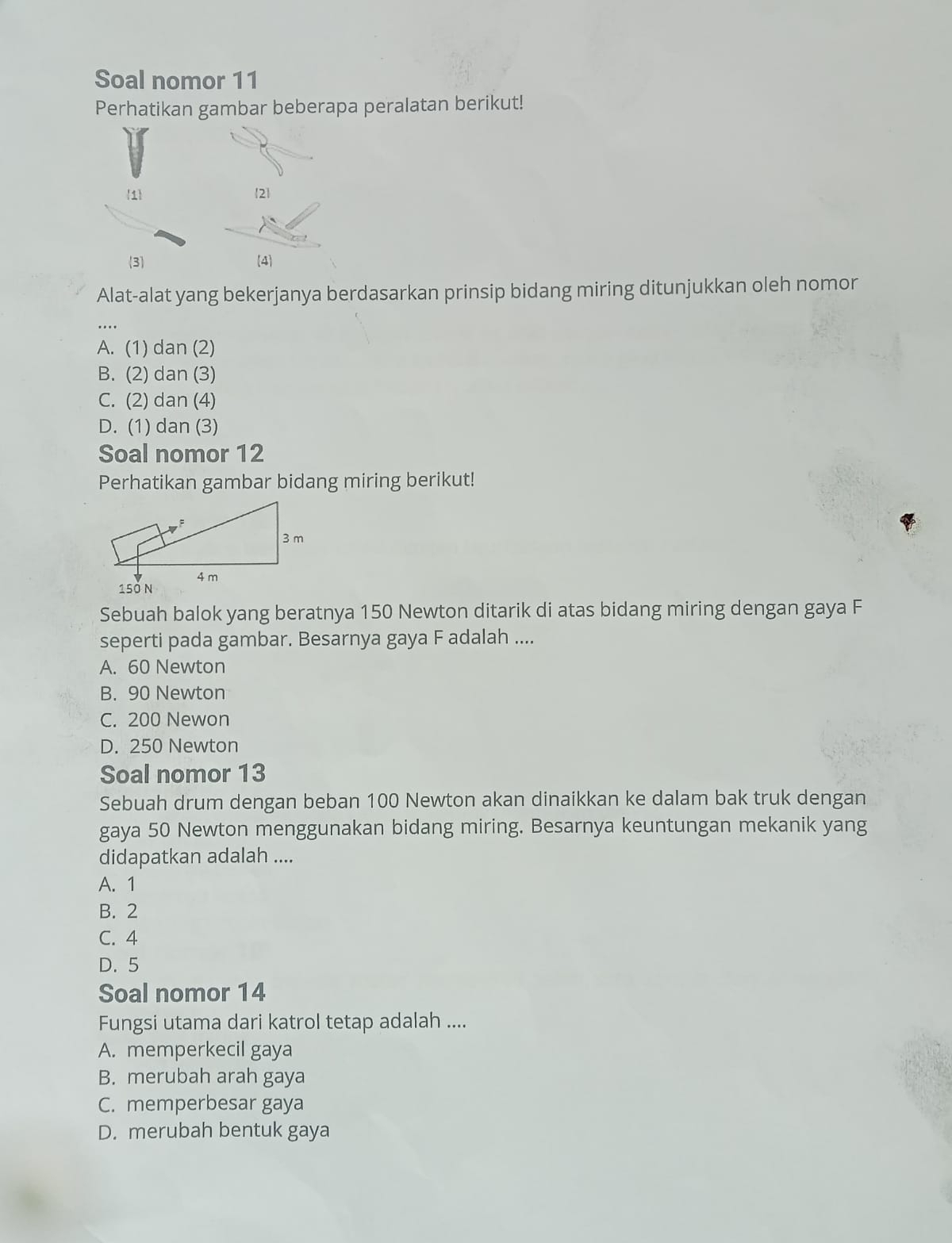 Soal nomor 11
Perhatikan gambar beberapa peralatan berikut!
1 2
3 4
Alat-alat yang bekerjanya berdasarkan prinsip bidang miring ditunjukkan oleh nomor
A. (1) dan (2)
B. (2) dan (3)
C. (2) dan (4)
D. (1) dan (3)
Soal nomor 12
Perhatikan gambar bidang miring berikut!
Sebuah balok yang beratnya 150 Newton ditarik di atas bidang miring dengan gaya F
seperti pada gambar. Besarnya gaya F adalah ....
A. 60 Newton
B. 90 Newton
C. 200 Newon
D. 250 Newton
Soal nomor 13
Sebuah drum dengan beban 100 Newton akan dinaikkan ke dalam bak truk dengan
gaya 50 Newton menggunakan bidang miring. Besarnya keuntungan mekanik yang
didapatkan adalah ....
A. 1
B. 2
C. 4
D. 5
Soal nomor 14
Fungsi utama dari katrol tetap adalah ....
A. memperkecil gaya
B. merubah arah gaya
C. memperbesar gaya
D. merubah bentuk gaya