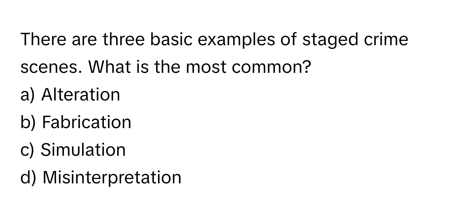 There are three basic examples of staged crime scenes. What is the most common?

a) Alteration
b) Fabrication
c) Simulation
d) Misinterpretation