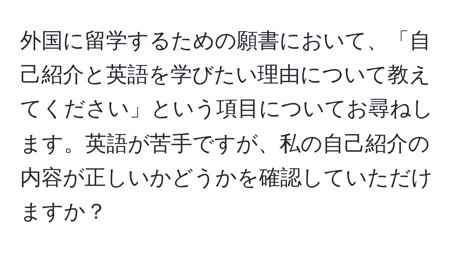 外国に留学するための願書において、「自己紹介と英語を学びたい理由について教えてください」という項目についてお尋ねします。英語が苦手ですが、私の自己紹介の内容が正しいかどうかを確認していただけますか？