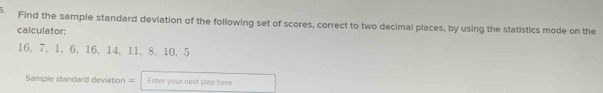 Find the sample standard deviation of the following set of scores, correct to two decimal places, by using the statistics mode on the 
calculator:
16, 7, 1, 6, 16, 14, 11, 8, 10, 5
Sample standard deviation = Enter your next step here