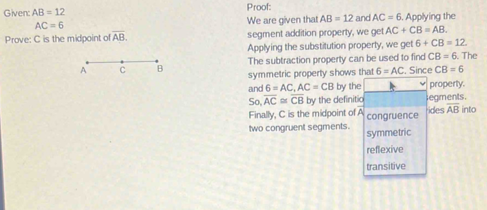 Proof: 
Given: AB=12 and AC=6. Applying the
AC=6 We are given that AB=12
Prove: C is the midpoint of overline AB. segment addition property, we get AC+CB=AB. 
Applying the substitution property, we get 6+CB=12. 
A C B The subtraction property can be used to find CB=6. The 
symmetric property shows that 6=AC , Since CB=6
and 6=AC, AC=CB by the property. 
So, overline AC≌ overline CB by the definitio ;egments. 
Finally, C is the midpoint of A congruence ides overline AB into 
two congruent segments. symmetric 
reflexive 
transitive