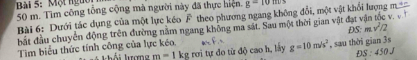 Một ngườ
50 m. Tìm công tổng cộng mà người này đã thực hiện. g=10m/s
Bài 6: Dưới tác dụng của một lực kéo vector F theo phương ngang không đổi, một vật khổi lượng 
bắt đầu chuyển động trên đường năm ngang không ma sát. Sau một thời gian vật đạt v v. 
Tìm biểu thức tính công của lực kéo. ĐS: m.v^2/2
m=1kg rơi tự do từ độ cao h, lấy g=10m/s^2 , sau thời gian 3s
Đ :450 J