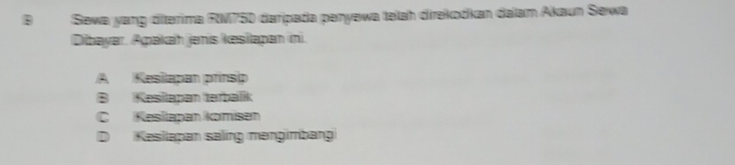 BSewa yang diterima R750 daripada penyewa təlah direkodkan dalam Akaun Sewa
Dibayar. Apakah jenis kesilapan ini.
A Kesilapan prinsip
B Kesilapan terbalik
C Kesilapan komísen
D Kesilapan säling məngimbang